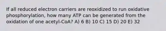 If all reduced electron carriers are reoxidized to run oxidative phosphorylation, how many ATP can be generated from the oxidation of one acetyl-CoA? A) 6 B) 10 C) 15 D) 20 E) 32