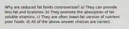 Why are reduced fat foods controversial? a) They can provide less fat and kcalories. b) They promote the absorption of fat soluble vitamins. c) They are often lower-fat version of nutrient poor foods. d) All of the above answer choices are correct.