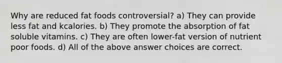 Why are reduced fat foods controversial? a) They can provide less fat and kcalories. b) They promote the absorption of fat soluble vitamins. c) They are often lower-fat version of nutrient poor foods. d) All of the above answer choices are correct.