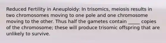 Reduced Fertility in Aneuploidy: In trisomics, meiosis results in two chromosomes moving to one pole and one chromosome moving to the other. Thus half the gametes contain _____ copies of the chromosome; these will produce trisomic offspring that are unlikely to survive.