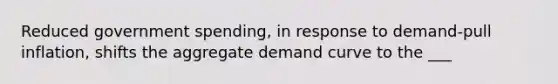 Reduced government spending, in response to demand-pull inflation, shifts the aggregate demand curve to the ___