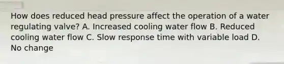 How does reduced head pressure affect the operation of a water regulating valve? A. Increased cooling water flow B. Reduced cooling water flow C. Slow response time with variable load D. No change