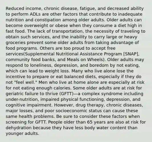 Reduced income, chronic disease, fatigue, and decreased ability to perform ADLs are other factors that contribute to inadequate nutrition and constipation among older adults. Older adults can become overweight or obese when they consume a diet high in fast food. The lack of transportation, the necessity of traveling to obtain such services, and the inability to carry large or heavy groceries prevent some older adults from taking advantage of food programs. Others are too proud to accept free services(Supplemental Nutritional Assistance Program [SNAP], community food banks, and Meals on Wheels). Older adults may respond to loneliness, depression, and boredom by not eating, which can lead to weight loss. Many who live alone lose the incentive to prepare or eat balanced diets, especially if they do not "feel well." Men who live at home alone are especially at risk for not eating enough calories. Some older adults are at risk for geriatric failure to thrive (GFTT)—a complex syndrome including under-nutrition, impaired physical functioning, depression, and cognitive impairment. However, drug therapy, chronic diseases, major losses, and poor socioeconomic status can cause these same health problems. Be sure to consider these factors when screening for GFTT. People older than 65 years are also at risk for dehydration because they have less body water content than younger adults.