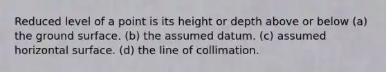 Reduced level of a point is its height or depth above or below (a) the ground surface. (b) the assumed datum. (c) assumed horizontal surface. (d) the line of collimation.