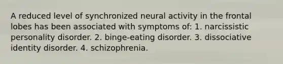 A reduced level of synchronized neural activity in the frontal lobes has been associated with symptoms of: 1. narcissistic personality disorder. 2. binge-eating disorder. 3. dissociative identity disorder. 4. schizophrenia.