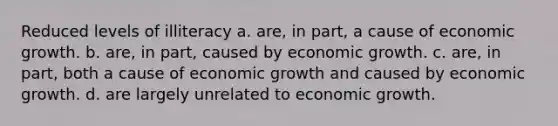 Reduced levels of illiteracy a. are, in part, a cause of economic growth. b. are, in part, caused by economic growth. c. are, in part, both a cause of economic growth and caused by economic growth. d. are largely unrelated to economic growth.