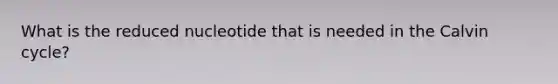 What is the reduced nucleotide that is needed in the Calvin cycle?