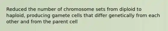 Reduced the number of chromosome sets from diploid to haploid, producing gamete cells that differ genetically from each other and from the parent cell