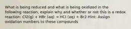 What is being reduced and what is being oxidized in the following reaction, explain why and whether or not this is a redox reaction: Cl2(g) + HBr (aq) → HCl (aq) + Br2 Hint: Assign oxidation numbers to these compounds