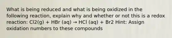 What is being reduced and what is being oxidized in the following reaction, explain why and whether or not this is a redox reaction: Cl2(g) + HBr (aq) → HCl (aq) + Br2 Hint: Assign <a href='https://www.questionai.com/knowledge/kEDbuDCiDo-oxidation-numbers' class='anchor-knowledge'>oxidation numbers</a> to these compounds