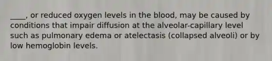 ____, or reduced oxygen levels in the blood, may be caused by conditions that impair diffusion at the alveolar-capillary level such as pulmonary edema or atelectasis (collapsed alveoli) or by low hemoglobin levels.