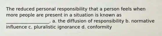 The reduced personal responsibility that a person feels when more people are present in a situation is known as ___________________. a. the diffusion of responsibility b. normative influence c. pluralistic ignorance d. conformity