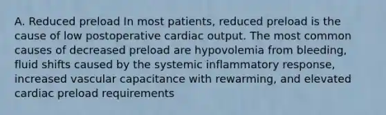 A. Reduced preload In most patients, reduced preload is the cause of low postoperative cardiac output. The most common causes of decreased preload are hypovolemia from bleeding, fluid shifts caused by the systemic inflammatory response, increased vascular capacitance with rewarming, and elevated cardiac preload requirements