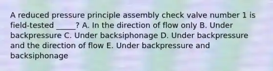 A reduced pressure principle assembly check valve number 1 is field-tested _____? A. In the direction of flow only B. Under backpressure C. Under backsiphonage D. Under backpressure and the direction of flow E. Under backpressure and backsiphonage