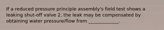 If a reduced pressure principle assembly's field test shows a leaking shut-off valve 2, the leak may be compensated by obtaining water pressure/flow from _____________.