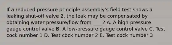 If a reduced pressure principle assembly's field test shows a leaking shut-off valve 2, the leak may be compensated by obtaining water pressure/flow from ____? A. A high-pressure gauge control valve B. A low-pressure gauge control valve C. Test cock number 1 D. Test cock number 2 E. Test cock number 3