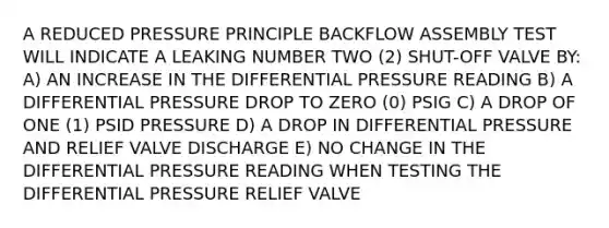 A REDUCED PRESSURE PRINCIPLE BACKFLOW ASSEMBLY TEST WILL INDICATE A LEAKING NUMBER TWO (2) SHUT-OFF VALVE BY: A) AN INCREASE IN THE DIFFERENTIAL PRESSURE READING B) A DIFFERENTIAL PRESSURE DROP TO ZERO (0) PSIG C) A DROP OF ONE (1) PSID PRESSURE D) A DROP IN DIFFERENTIAL PRESSURE AND RELIEF VALVE DISCHARGE E) NO CHANGE IN THE DIFFERENTIAL PRESSURE READING WHEN TESTING THE DIFFERENTIAL PRESSURE RELIEF VALVE