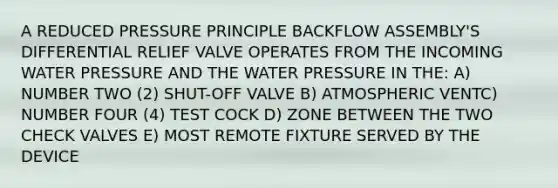 A REDUCED PRESSURE PRINCIPLE BACKFLOW ASSEMBLY'S DIFFERENTIAL RELIEF VALVE OPERATES FROM THE INCOMING WATER PRESSURE AND THE WATER PRESSURE IN THE: A) NUMBER TWO (2) SHUT-OFF VALVE B) ATMOSPHERIC VENTC) NUMBER FOUR (4) TEST COCK D) ZONE BETWEEN THE TWO CHECK VALVES E) MOST REMOTE FIXTURE SERVED BY THE DEVICE