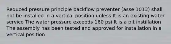 Reduced pressure principle backflow preventer (asse 1013) shall not be installed in a vertical position unless It is an existing water service The water pressure exceeds 160 psi It is a pit instillation The assembly has been tested and approved for installation in a vertical position