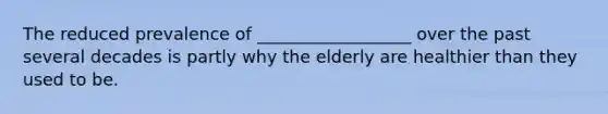 The reduced prevalence of __________________ over the past several decades is partly why the elderly are healthier than they used to be.