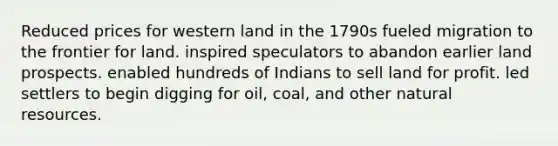 Reduced prices for western land in the 1790s fueled migration to the frontier for land. inspired speculators to abandon earlier land prospects. enabled hundreds of Indians to sell land for profit. led settlers to begin digging for oil, coal, and other natural resources.