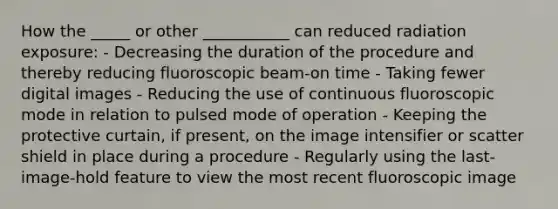 How the _____ or other ___________ can reduced radiation exposure: - Decreasing the duration of the procedure and thereby reducing fluoroscopic beam-on time - Taking fewer digital images - Reducing the use of continuous fluoroscopic mode in relation to pulsed mode of operation - Keeping the protective curtain, if present, on the image intensifier or scatter shield in place during a procedure - Regularly using the last-image-hold feature to view the most recent fluoroscopic image