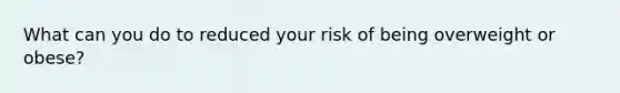 What can you do to reduced your risk of being overweight or obese?