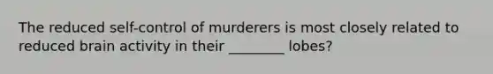 The reduced self-control of murderers is most closely related to reduced brain activity in their ________ lobes?