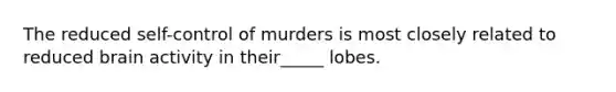 The reduced self-control of murders is most closely related to reduced brain activity in their_____ lobes.