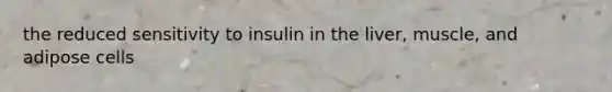 the reduced sensitivity to insulin in the liver, muscle, and adipose cells