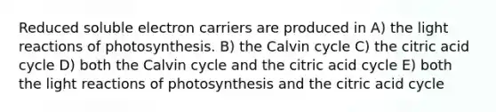 Reduced soluble electron carriers are produced in A) the <a href='https://www.questionai.com/knowledge/kSUoWrrvoC-light-reactions' class='anchor-knowledge'>light reactions</a> of photosynthesis. B) the Calvin cycle C) the citric acid cycle D) both the Calvin cycle and the citric acid cycle E) both the light reactions of photosynthesis and the citric acid cycle