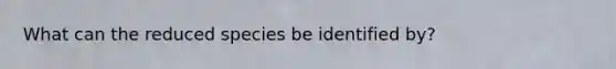 What can the reduced species be identified by?