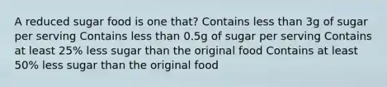 A reduced sugar food is one that? Contains less than 3g of sugar per serving Contains less than 0.5g of sugar per serving Contains at least 25% less sugar than the original food Contains at least 50% less sugar than the original food