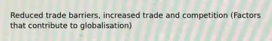 Reduced trade barriers, increased trade and competition (Factors that contribute to globalisation)