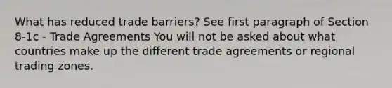 What has reduced trade barriers? See first paragraph of Section 8-1c - Trade Agreements You will not be asked about what countries make up the different trade agreements or regional trading zones.