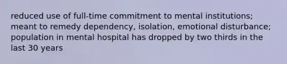 reduced use of full-time commitment to mental institutions; meant to remedy dependency, isolation, emotional disturbance; population in mental hospital has dropped by two thirds in the last 30 years