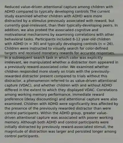 Reduced value-driven attentional capture among children with ADHD compared to typically developing controls The current study examined whether children with ADHD were more distracted by a stimulus previously associated with reward, but currently goal-irrelevant, than their typically-developing peers. In addition, we also probed the associated cognitive and motivational mechanisms by examining correlations with other behavioral tasks. Participants included 8-12 year-old children with ADHD (n = 30) and typically developing controls (n = 26). Children were instructed to visually search for color-defined targets and received monetary rewards for accurate responses. In a subsequent search task in which color was explicitly irrelevant, we manipulated whether a distractor item appeared in a previously reward-associated color. We examined whether children responded more slowly on trials with the previously-rewarded distractor present compared to trials without this distractor, a phenomenon referred to as value-driven attentional capture (VDAC), and whether children with and without ADHD differed in the extent to which they displayed VDAC. Correlations among working memory performance, immediate reward preference (delay discounting) and attentional capture were also examined. Children with ADHD were significantly less affected by the presence of the previously rewarded distractor than were control participants. Within the ADHD group, greater value-driven attentional capture was associated with poorer working memory. Although both ADHD and control participants were initially distracted by previously reward-associated stimuli, the magnitude of distraction was larger and persisted longer among control participants.