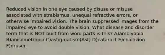 Reduced vision in one eye caused by disuse or misuse associated with strabismus, unequal refractive errors, or otherwise impaired vision. The brain suppressed images from the impaired eye to avoid double vision. What disease and disorder term that is NOT built from word parts is this? A)amblyopia B)anisometropia C)astigmatism(Ast) D)cataract E)chalazion F)drusen