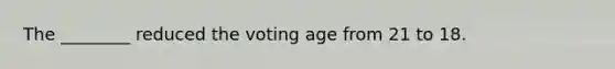 The ________ reduced the voting age from 21 to 18.