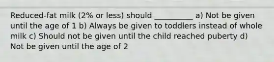 Reduced-fat milk (2% or less) should __________ a) Not be given until the age of 1 b) Always be given to toddlers instead of whole milk c) Should not be given until the child reached puberty d) Not be given until the age of 2