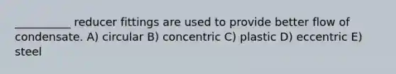 __________ reducer fittings are used to provide better flow of condensate. A) circular B) concentric C) plastic D) eccentric E) steel