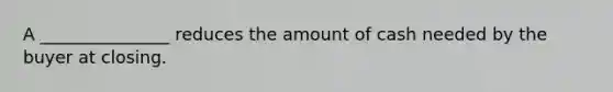 A _______________ reduces the amount of cash needed by the buyer at closing.