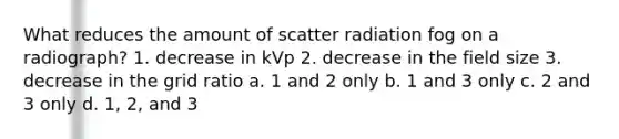 What reduces the amount of scatter radiation fog on a radiograph? 1. decrease in kVp 2. decrease in the field size 3. decrease in the grid ratio a. 1 and 2 only b. 1 and 3 only c. 2 and 3 only d. 1, 2, and 3