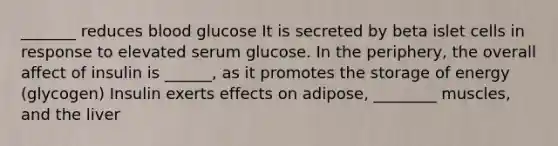 _______ reduces blood glucose It is secreted by beta islet cells in response to elevated serum glucose. In the periphery, the overall affect of insulin is ______, as it promotes the storage of energy (glycogen) Insulin exerts effects on adipose, ________ muscles, and the liver