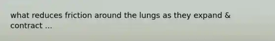 what reduces friction around the lungs as they expand & contract ...