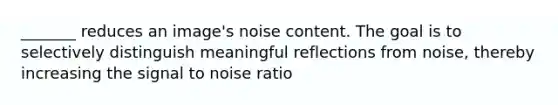 _______ reduces an image's noise content. The goal is to selectively distinguish meaningful reflections from noise, thereby increasing the signal to noise ratio