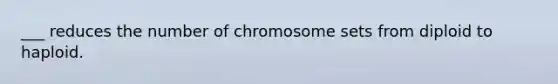 ___ reduces the number of chromosome sets from diploid to haploid.