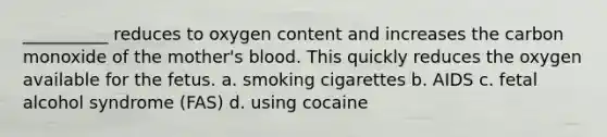 __________ reduces to oxygen content and increases the carbon monoxide of the mother's blood. This quickly reduces the oxygen available for the fetus. a. smoking cigarettes b. AIDS c. fetal alcohol syndrome (FAS) d. using cocaine