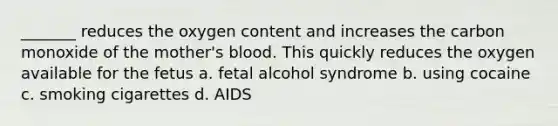 _______ reduces the oxygen content and increases the carbon monoxide of the mother's blood. This quickly reduces the oxygen available for the fetus a. fetal alcohol syndrome b. using cocaine c. smoking cigarettes d. AIDS