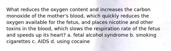 What reduces the oxygen content and increases the carbon monoxide of the mother's blood, which quickly reduces the oxygen available for the fetus, and places nicotine and other toxins in the blood, which slows the respiration rate of the fetus and speeds up its heart? a. fetal alcohol syndrome b. smoking cigarettes c. AIDS d. using cocaine